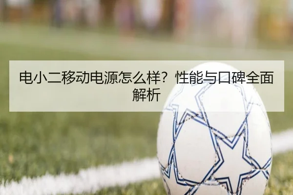 电小二移动电源怎么样?性能与口碑全面解析