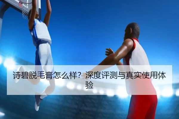 诗碧脱毛膏怎么样？深度评测与真实使用体验